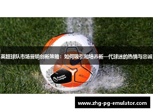 英超球队市场营销创新策略：如何吸引和培养新一代球迷的热情与忠诚