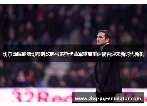 切尔西解雇波切蒂诺改聘马雷斯卡蓝军重启重建能否迎来新时代新机