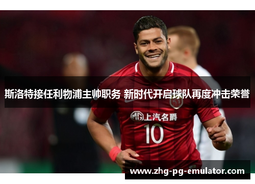 斯洛特接任利物浦主帅职务 新时代开启球队再度冲击荣誉