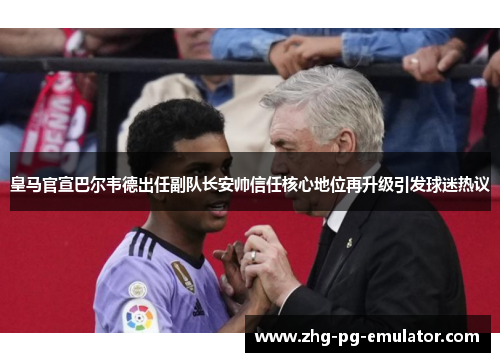皇马官宣巴尔韦德出任副队长安帅信任核心地位再升级引发球迷热议