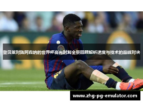 登贝莱对阵阿森纳的世界杯高光时刻全景回顾解析速度与技术的巅峰对决