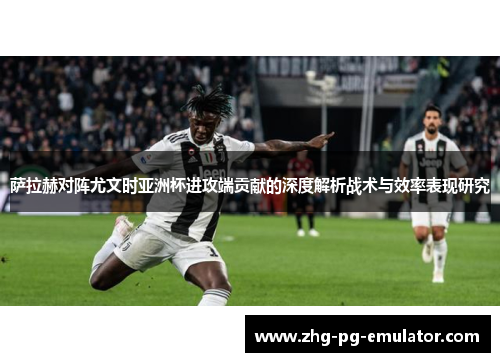 萨拉赫对阵尤文时亚洲杯进攻端贡献的深度解析战术与效率表现研究